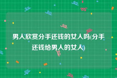 男人欣赏分手还钱的女人吗(分手还钱给男人的女人)