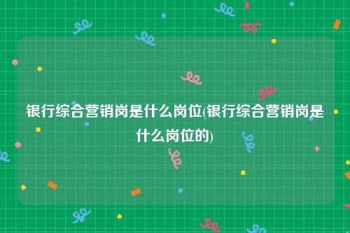 银行综合营销岗是什么岗位(银行综合营销岗是什么岗位的)