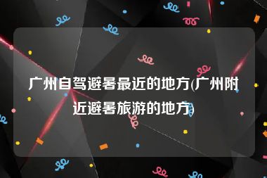 广州自驾避暑最近的地方(广州附近避暑旅游的地方)