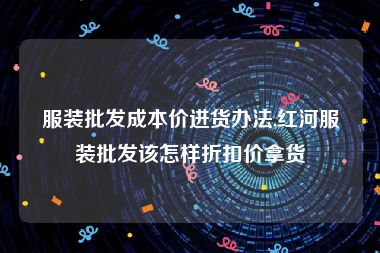 服装批发成本价进货办法,红河服装批发该怎样折扣价拿货