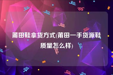 莆田鞋拿货方式(莆田一手货源鞋质量怎么样)