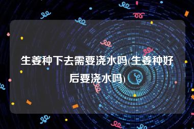 生姜种下去需要浇水吗(生姜种好后要浇水吗)
