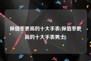 保值率更高的十大手表(保值率更高的十大手表男士)