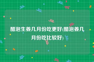 醋泡生姜几月份吃更好(醋泡姜几月份吃比较好)
