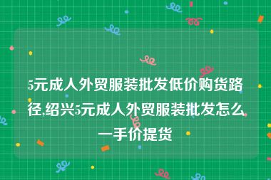 5元成人外贸服装批发低价购货路径,绍兴5元成人外贸服装批发怎么一手价提货