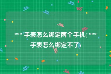  *** 手表怎么绑定两个手机( *** 手表怎么绑定不了)