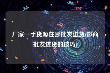 厂家一手货源在哪批发进货(微商批发进货的技巧)