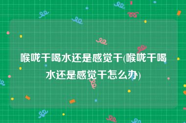 喉咙干喝水还是感觉干(喉咙干喝水还是感觉干怎么办)