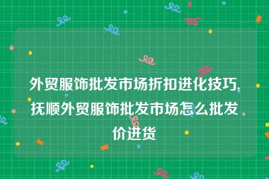 外贸服饰批发市场折扣进化技巧,抚顺外贸服饰批发市场怎么批发价进货