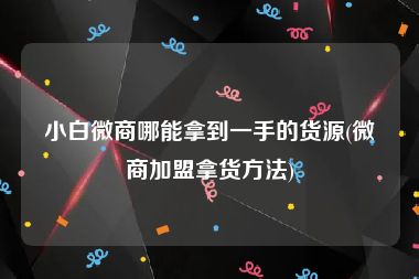 小白微商哪能拿到一手的货源(微商加盟拿货方法)