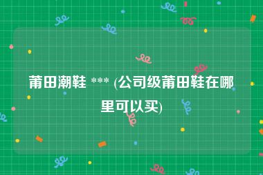 莆田潮鞋 *** (公司级莆田鞋在哪里可以买)