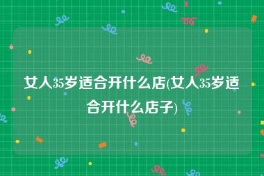 女人35岁适合开什么店(女人35岁适合开什么店子)