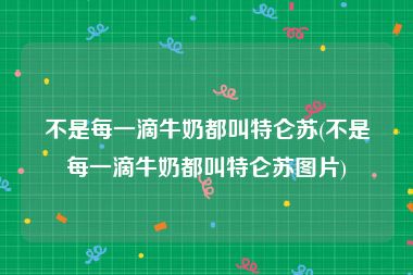 不是每一滴牛奶都叫特仑苏(不是每一滴牛奶都叫特仑苏图片)