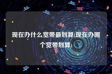 现在办什么宽带最划算(现在办哪个宽带划算)