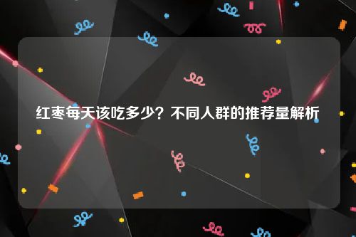 红枣每天该吃多少？不同人群的推荐量解析