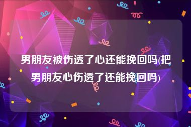 男朋友被伤透了心还能挽回吗(把男朋友心伤透了还能挽回吗)