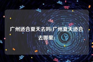 广州适合夏天去吗(广州夏天适合去哪里)