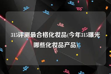315评测最合格化妆品(今年315曝光哪些化妆品产品)