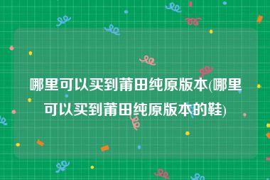 哪里可以买到莆田纯原版本(哪里可以买到莆田纯原版本的鞋)