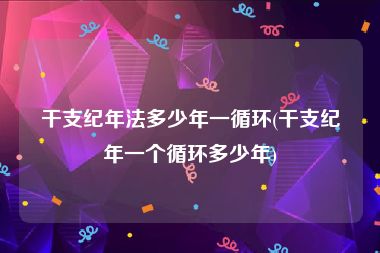 干支纪年法多少年一循环(干支纪年一个循环多少年)