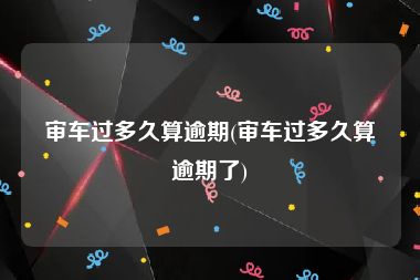 审车过多久算逾期(审车过多久算逾期了)