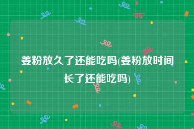 姜粉放久了还能吃吗(姜粉放时间长了还能吃吗)