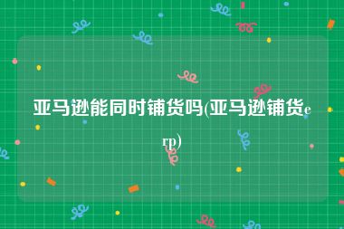 亚马逊能同时铺货吗(亚马逊铺货erp)