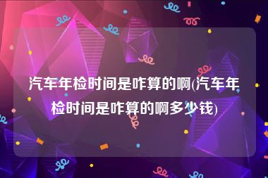 汽车年检时间是咋算的啊(汽车年检时间是咋算的啊多少钱)