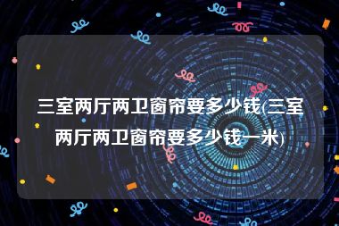三室两厅两卫窗帘要多少钱(三室两厅两卫窗帘要多少钱一米)