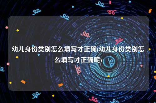 幼儿身份类别怎么填写才正确(幼儿身份类别怎么填写才正确呢)