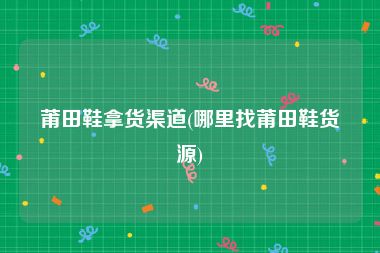 莆田鞋拿货渠道(哪里找莆田鞋货源)