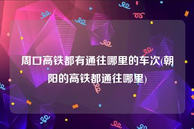 周口高铁都有通往哪里的车次(朝阳的高铁都通往哪里)
