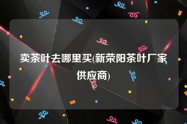 卖茶叶去哪里买(新荣阳茶叶厂家供应商)