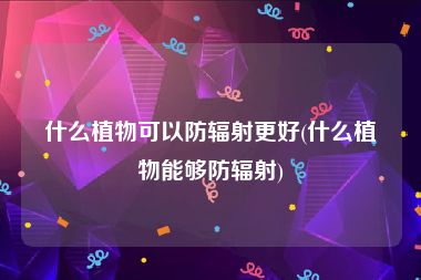 什么植物可以防辐射更好(什么植物能够防辐射)