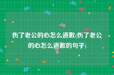 伤了老公的心怎么道歉(伤了老公的心怎么道歉的句子)