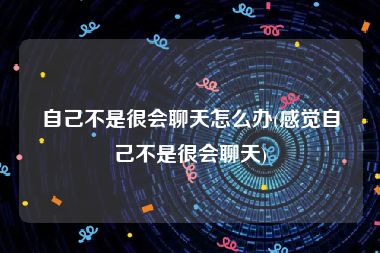 自己不是很会聊天怎么办(感觉自己不是很会聊天)