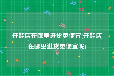 开鞋店在哪里进货更便宜(开鞋店在哪里进货更便宜呢)