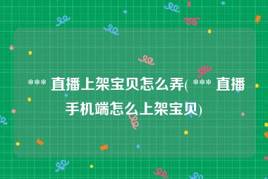  *** 直播上架宝贝怎么弄( *** 直播手机端怎么上架宝贝)