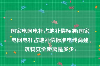 国家电网电杆占地补偿标准(国家电网电杆占地补偿标准电线离建筑物安全距离是多少)