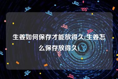 生姜如何保存才能放得久(生姜怎么保存放得久)