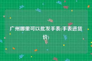 广州哪里可以批发手表(手表进货价)