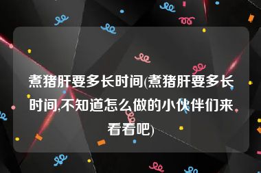 煮猪肝要多长时间(煮猪肝要多长时间,不知道怎么做的小伙伴们来看看吧)