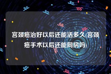 宫颈癌治好以后还能活多久(宫颈癌手术以后还能同房吗)