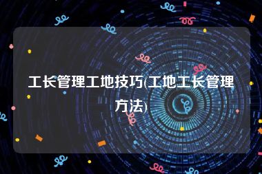 工长管理工地技巧(工地工长管理方法)