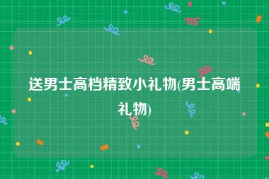 送男士高档精致小礼物(男士高端礼物)