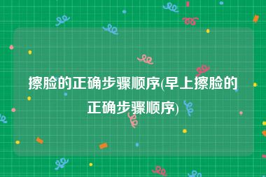 擦脸的正确步骤顺序(早上擦脸的正确步骤顺序)