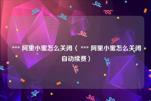  *** 阿里小蜜怎么关闭〈 *** 阿里小蜜怎么关闭自动续费〉