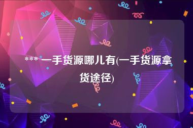  *** 一手货源哪儿有(一手货源拿货途径)