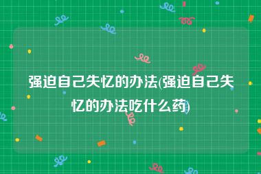 强迫自己失忆的办法(强迫自己失忆的办法吃什么药)