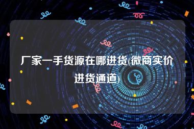 厂家一手货源在哪进货(微商实价进货通道)